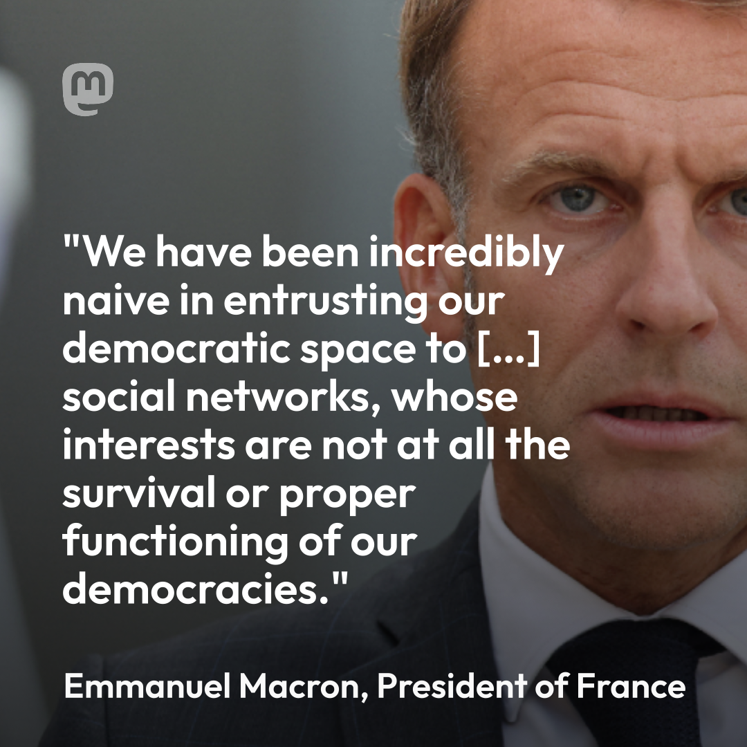 We have been incredibly naive in entrusting our democratic space to […] social networks, whose interests are not at all the survival or proper functioning of our  democracies. 
Emanuel Macron, president of France